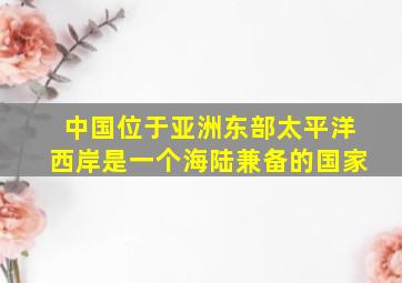 中国位于亚洲东部太平洋西岸是一个海陆兼备的国家