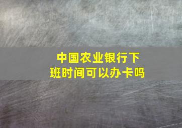 中国农业银行下班时间可以办卡吗