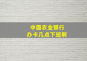 中国农业银行办卡几点下班啊