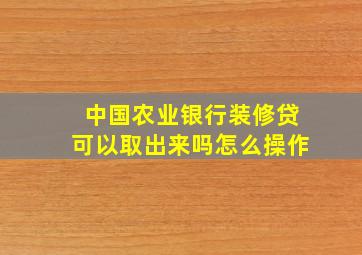 中国农业银行装修贷可以取出来吗怎么操作