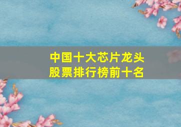 中国十大芯片龙头股票排行榜前十名