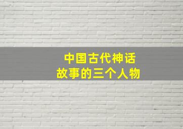 中国古代神话故事的三个人物