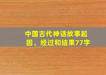 中国古代神话故事起因、经过和结果77字