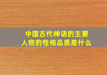 中国古代神话的主要人物的性格品质是什么