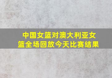 中国女篮对澳大利亚女篮全场回放今天比赛结果