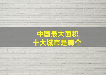 中国最大面积十大城市是哪个