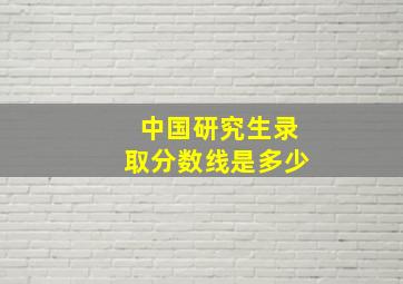 中国研究生录取分数线是多少