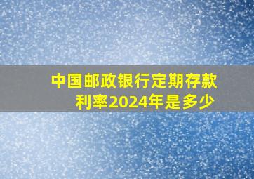 中国邮政银行定期存款利率2024年是多少