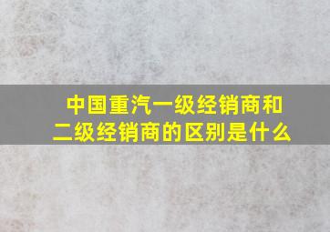 中国重汽一级经销商和二级经销商的区别是什么