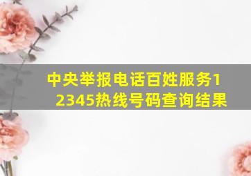 中央举报电话百姓服务12345热线号码查询结果