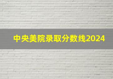 中央美院录取分数线2024