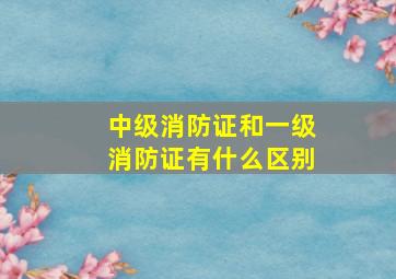 中级消防证和一级消防证有什么区别