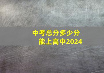 中考总分多少分能上高中2024