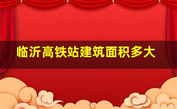 临沂高铁站建筑面积多大