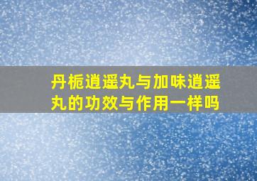 丹栀逍遥丸与加味逍遥丸的功效与作用一样吗