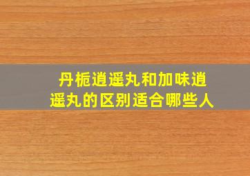 丹栀逍遥丸和加味逍遥丸的区别适合哪些人