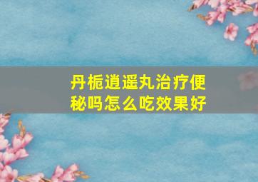 丹栀逍遥丸治疗便秘吗怎么吃效果好