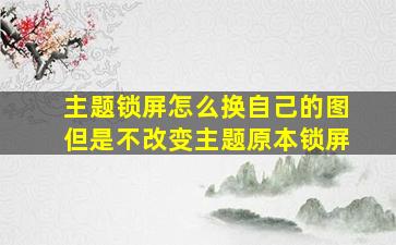 主题锁屏怎么换自己的图但是不改变主题原本锁屏