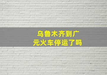 乌鲁木齐到广元火车停运了吗