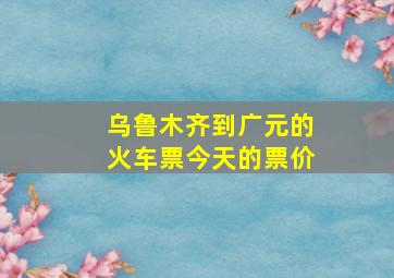 乌鲁木齐到广元的火车票今天的票价