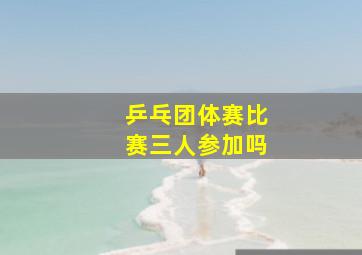 乒乓团体赛比赛三人参加吗