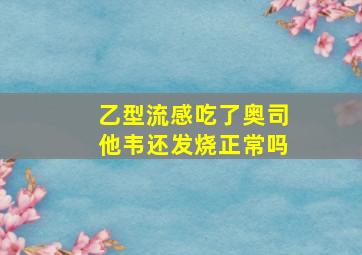 乙型流感吃了奥司他韦还发烧正常吗