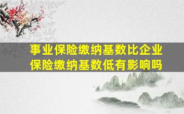 事业保险缴纳基数比企业保险缴纳基数低有影响吗