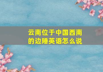 云南位于中国西南的边陲英语怎么说