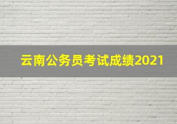 云南公务员考试成绩2021