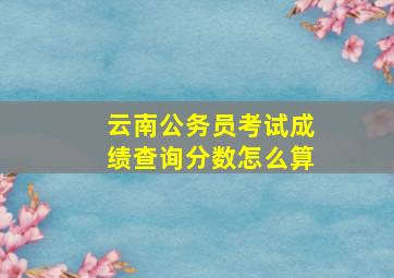 云南公务员考试成绩查询分数怎么算