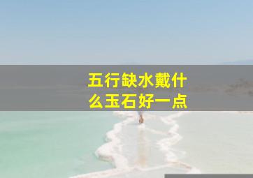 五行缺水戴什么玉石好一点