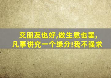 交朋友也好,做生意也罢,凡事讲究一个缘分!我不强求