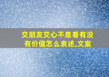 交朋友交心不是看有没有价值怎么表述,文案