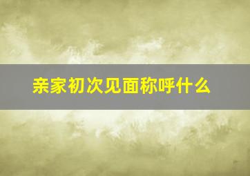 亲家初次见面称呼什么