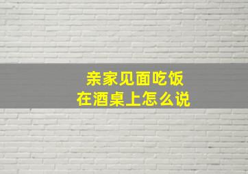 亲家见面吃饭在酒桌上怎么说