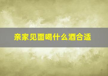 亲家见面喝什么酒合适