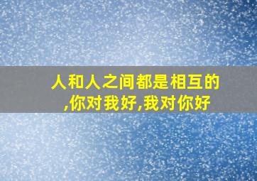 人和人之间都是相互的,你对我好,我对你好