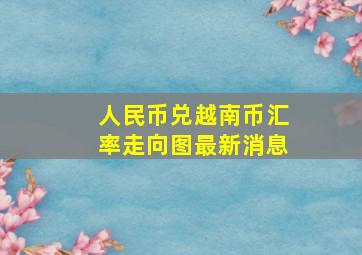 人民币兑越南币汇率走向图最新消息