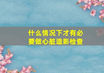 什么情况下才有必要做心脏造影检查