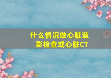 什么情况做心脏造影检查或心脏CT