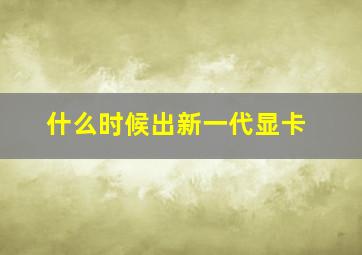 什么时候出新一代显卡