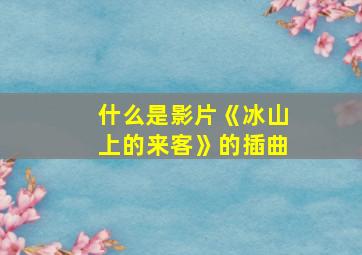 什么是影片《冰山上的来客》的插曲