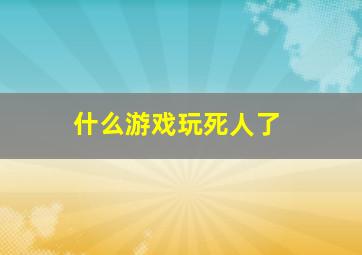 什么游戏玩死人了