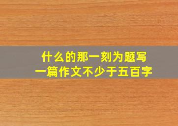 什么的那一刻为题写一篇作文不少于五百字