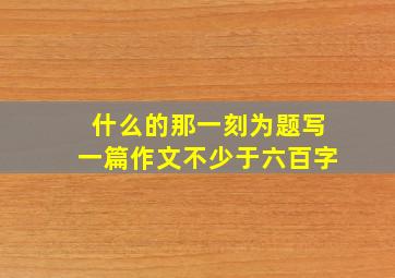 什么的那一刻为题写一篇作文不少于六百字