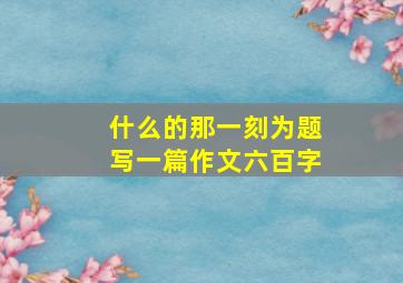 什么的那一刻为题写一篇作文六百字