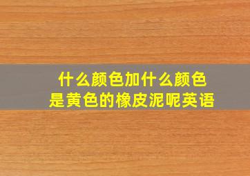 什么颜色加什么颜色是黄色的橡皮泥呢英语