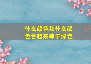 什么颜色和什么颜色合起来等于绿色