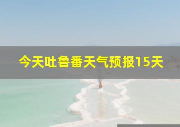 今天吐鲁番天气预报15天