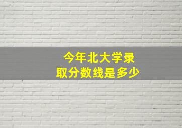 今年北大学录取分数线是多少